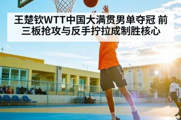 王楚钦WTT中国大满贯男单夺冠 前三板抢攻与反手拧拉成制胜核心
