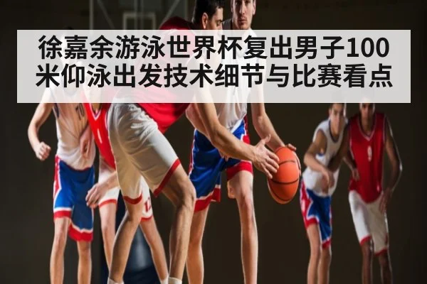 徐嘉余游泳世界杯复出男子100米仰泳出发技术细节与比赛看点
